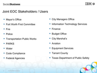 Joint EOC Stakeholders / Users 
 Mayor’s Office 
 Fort Worth First Committee 
 Fire 
 Police 
 Transportation Public Works 
 PARKS 
 Water 
 Code Compliance 
 Federal Agencies 
12 © 2013 IBM Corporation 
 City Managers Office 
 Information Technology Services 
 Finance 
 Budget Office 
 City Marshal’s 
 Aviation 
 Equipment Services 
 Tarrant County 
 Texas Department of Public Safety 
 