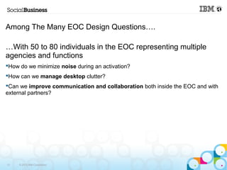 Among The Many EOC Design Questions…. 
…With 50 to 80 individuals in the EOC representing multiple 
agencies and functions 
How do we minimize noise during an activation? 
How can we manage desktop clutter? 
Can we improve communication and collaboration both inside the EOC and with 
external partners? 
13 © 2013 IBM Corporation 
 