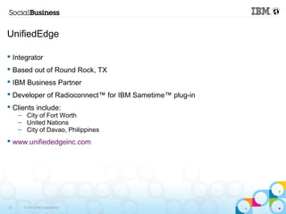 UnifiedEdge 
 Integrator 
 Based out of Round Rock, TX 
 IBM Business Partner 
 Developer of Radioconnect™ for IBM Sametime™ plug-in 
 Clients include: 
– City of Fort Worth 
– United Nations 
– City of Davao, Philippines 
 www.unifiededgeinc.com 
23 © 2013 IBM Corporation 
 