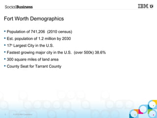 Fort Worth Demographics 
 Population of 741,206 (2010 census) 
 Est. population of 1.2 million by 2030 
 17th Largest City in the U.S. 
 Fastest growing major city in the U.S. (over 500k) 38.6% 
 300 square miles of land area 
 County Seat for Tarrant County 
3 © 2013 IBM Corporation 
 