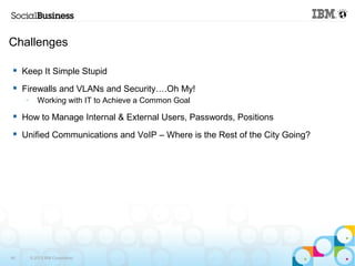 Challenges 
 Keep It Simple Stupid 
 Firewalls and VLANs and Security….Oh My! 
– Working with IT to Achieve a Common Goal 
 How to Manage Internal & External Users, Passwords, Positions 
 Unified Communications and VoIP – Where is the Rest of the City Going? 
45 © 2013 IBM Corporation 
 