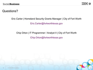 Questions? 
Eric Carter | Homeland Security Grants Manager | City of Fort Worth 
46 © 2013 IBM Corporation 
Eric.Carter@fortworthtexas.gov 
Chip Orton | IT Programmer / Analyst II | City of Fort Worth 
Chip.Orton@fortworthtexas.gov 
 