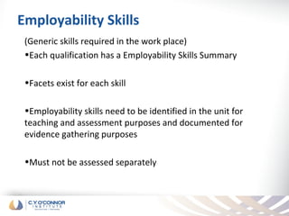 Employability Skills
 (Generic skills required in the work place)
 •Each qualification has a Employability Skills Summary

 •Facets exist for each skill

 •Employability skills need to be identified in the unit for
 teaching and assessment purposes and documented for
 evidence gathering purposes

 •Must not be assessed separately
 