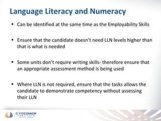 Language Literacy and Numeracy
• Can be identified at the same time as the Employability Skills

• Ensure that the candidate doesn’t need LLN levels higher than
  that is what is needed

• Some units don’t require writing skills- therefore ensure that
  an appropriate assessment method is being used

• Where LLN is not required, ensure that the tasks allows the
  candidate to demonstrate competency without assessing
  their LLN
 