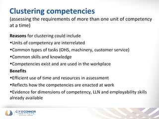 Clustering competencies
(assessing the requirements of more than one unit of competency
at a time)
Reasons for clustering could include
•Units of competency are interrelated
•Common types of tasks (OHS, machinery, customer service)
•Common skills and knowledge
•Competencies exist and are used in the workplace
Benefits
•Efficient use of time and resources in assessment
•Reflects how the competencies are enacted at work
•Evidence for dimensions of competency, LLN and employability skills
already available
 