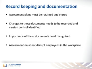 Record keeping and documentation
• Assessment plans must be retained and stored

• Changes to these documents needs to be recorded and
  version control identified

• Importance of these documents need recognised

• Assessment must not disrupt employees in the workplace
 