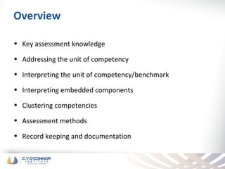 Overview

• Key assessment knowledge

• Addressing the unit of competency

• Interpreting the unit of competency/benchmark

• Interpreting embedded components

• Clustering competencies

• Assessment methods

• Record keeping and documentation
 