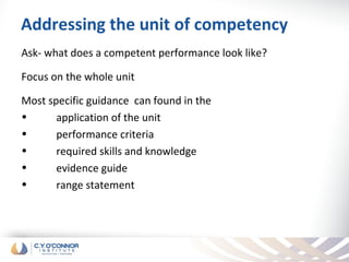 Addressing the unit of competency
Ask- what does a competent performance look like?

Focus on the whole unit

Most specific guidance can found in the
•      application of the unit
•      performance criteria
•      required skills and knowledge
•      evidence guide
•      range statement
 