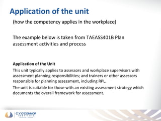 Application of the unit
(how the competency applies in the workplace)

The example below is taken from TAEASS401B Plan
assessment activities and process


Application of the Unit
This unit typically applies to assessors and workplace supervisors with
assessment planning responsibilities; and trainers or other assessors
responsible for planning assessment, including RPL.
The unit is suitable for those with an existing assessment strategy which
documents the overall framework for assessment.
 