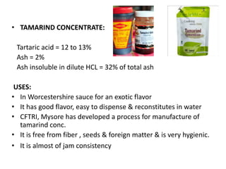 • TAMARIND CONCENTRATE:
Tartaric acid = 12 to 13%
Ash = 2%
Ash insoluble in dilute HCL = 32% of total ash
USES:
• In Worcestershire sauce for an exotic flavor
• It has good flavor, easy to dispense & reconstitutes in water
• CFTRI, Mysore has developed a process for manufacture of
tamarind conc.
• It is free from fiber , seeds & foreign matter & is very hygienic.
• It is almost of jam consistency
 