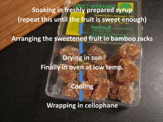 Soaking in freshly prepared syrup
(repeat this until the fruit is sweet enough)
Arranging the sweetened fruit in bamboo racks
Drying in sun
Finally in oven at low temp.
Cooling
Wrapping in cellophane
 