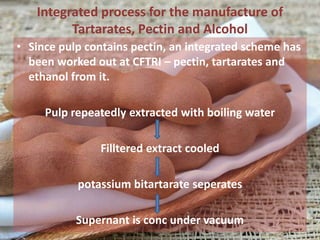 Integrated process for the manufacture of
Tartarates, Pectin and Alcohol
• Since pulp contains pectin, an integrated scheme has
been worked out at CFTRI – pectin, tartarates and
ethanol from it.
Pulp repeatedly extracted with boiling water
Filltered extract cooled
potassium bitartarate seperates
Supernant is conc under vacuum
 