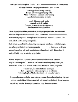3
Terima kasih diucapkan kepada Ustaz --------------------------- di atas bacaan
doa sebentar tadi. Moga jodoh sentiasa berkekalan.
Orang jauh dikenang-kenang
Hanya terkenang pada yang satu
Mula berkenalan kemudian bertunang
Akad dilaksana sama bersatu
Anak Cina mengail patin
Mengail patin di tepi titi
Senyum terukir pasangan pengantin
Tanda gembira penuh di hati
Menyingkapbibit-bibit perkenalanpasanganpengantin ini, mereka mula
berkenalanpada tahun ----------- ketika sama-sama -------------------------------.
Perkenalanyang tidak disengajakanitu, akhirnya memutikkan rasa cinta
dalam hati kedua-dua pasanganini.
Setelahmengenalhati budi masing-masing dan mendapat restu keluarga,
mereka mengikattali pertunangan pada ----------------. Dan pada hari yang
penuh bermakna ini, janji sepakatyang telah dibuat telah ditunaikan di
dalam Majlis yang penuh berbahagia ini.
Untuk pengetahuansemua, kedua-dua mempelai ini telah selamat
diijabkabulkan pada 17 Januari 2010 dantelah dilangsungkanMajlis
Walimatul `Urus pada hari ini oleh kedua-dua belah pihak pengantin.
Tak molek jika ada alu tiada lesungnya
Tak berguna jika ada dayung tiada perahunya
Tak lengkaplah Majlis jika tidak ada yang berbicara
Sesungguhnya manusia itu sememangnya memerlukan kepada cinta. Kerana
cinta itu, menjadikan hidup manusia lebih bermakna, bahagia dan sempurna
apatah lagimelalui ikatan perkahwinanyang dituntut agama.
 