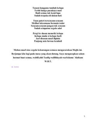 5
Tanam langguna tumbuh kelapa
Terbit bunga pucuknya mati
Budi semua tak kami lupa
Sudah terpaku di dalam hati
Tuan puteri tersenyum-senyum
Melihat laksamana bermain rodat
Senyum-senyum jangan tak senyum
Sudah sempurna segala adat
Pergi ke dusun memetik kelapa
Kelapa muda si kelapa barli
Jari disusun maaf dipinta
Panjang usia bersua kembali
Mohon maaf atas segala kekurangan semasa mengacarakan Majlis ini.
Berjumpa kita lagi pada masa yang akan datang. Saya mengucapkan salam
hormat buat semua, wabilLahit Taufiq walHidayah wasSalamu `Alaikum
W.B.T.
Oleh : WANDA
 