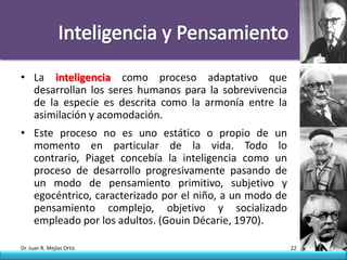 • La inteligencia como proceso adaptativo que
  desarrollan los seres humanos para la sobrevivencia
  de la especie es descrita como la armonía entre la
  asimilación y acomodación.
• Este proceso no es uno estático o propio de un
  momento en particular de la vida. Todo lo
  contrario, Piaget concebía la inteligencia como un
  proceso de desarrollo progresivamente pasando de
  un modo de pensamiento primitivo, subjetivo y
  egocéntrico, caracterizado por el niño, a un modo de
  pensamiento complejo, objetivo y socializado
  empleado por los adultos. (Gouin Décarie, 1970).

Dr. Juan R. Mejías Ortiz                                 22
 