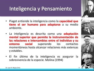 • Piaget entiende la inteligencia como la capacidad que
  tiene el ser humano para adaptarse a su medio
  ambiente.
• La inteligencia es descrita como una adaptación
  mental superior que permite la instrumentación de
  las relaciones e intercambios entre el individuo y su
  entorno      social    superando    los     contactos
  momentáneos hasta alcanzar relaciones más extensas
  y estables.
• El fin último de la inteligencia es asegurar la
  sobrevivencia de la especie. Molina (1994)

Dr. Juan R. Mejías Ortiz                                  4
 