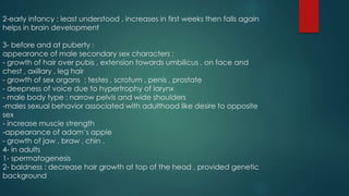 2-early infancy : least understood , increases in first weeks then falls again 
helps in brain development 
3- before and at puberty : 
appearance of male secondary sex characters : 
- growth of hair over pubis , extension towards umbilicus , on face and 
chest , axillary , leg hair 
- growth of sex organs : testes , scrotum , penis , prostate 
- deepness of voice due to hypertrophy of larynx 
- male body type : narrow pelvis and wide shoulders 
-males sexual behavior associated with adulthood like desire to opposite 
sex 
- increase muscle strength 
-appearance of adam’s apple 
- growth of jaw , braw , chin . 
4- in adults 
1- spermatogenesis 
2- baldness : decrease hair growth at top of the head , provided genetic 
background 
 