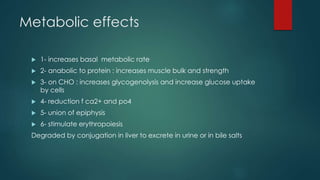 Metabolic effects 
 1- increases basal metabolic rate 
 2- anabolic to protein : increases muscle bulk and strength 
 3- on CHO : increases glycogenolysis and increase glucose uptake 
by cells 
 4- reduction f ca2+ and po4 
 5- union of epiphysis 
 6- stimulate erythropoiesis 
Degraded by conjugation in liver to excrete in urine or in bile salts 
 