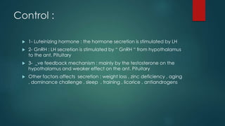 Control : 
 1- Luteinizing hormone : the hormone secretion is stimulated by LH 
 2- GnRH : LH secretion is stimulated by “ GnRH “ from hypothalamus 
to the ant. Pituitary 
 3- _ve feedback mechanism : mainly by the testosterone on the 
hypothalamus and weaker effect on the ant. Pituitary 
 Other factors affects secretion : weight loss , zinc deficiency , aging 
, dominance challenge , sleep , training , licorice , antiandrogens 
 