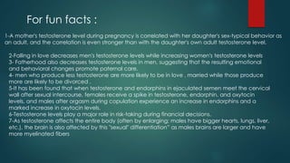 For fun facts : 
1-A mother's testosterone level during pregnancy is correlated with her daughter's sex-typical behavior as 
an adult, and the correlation is even stronger than with the daughter's own adult testosterone level. 
2-Falling in love decreases men's testosterone levels while increasing women's testosterone levels 
3- Fatherhood also decreases testosterone levels in men, suggesting that the resulting emotional 
and behavioral changes promote paternal care. 
4- men who produce less testosterone are more likely to be in love , married while those produce 
more are likely to be divorced . 
5-It has been found that when testosterone and endorphins in ejaculated semen meet the cervical 
wall after sexual intercourse, females receive a spike in testosterone, endorphin, and oxytocin 
levels, and males after orgasm during copulation experience an increase in endorphins and a 
marked increase in oxytocin levels. 
6-Testosterone levels play a major role in risk-taking during financial decisions. 
7-As testosterone affects the entire body (often by enlarging; males have bigger hearts, lungs, liver, 
etc.), the brain is also affected by this "sexual" differentiation” as males brains are larger and have 
more myelinated fibers 
 