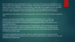 The "evolutionary neuroandrogenic theory“: focuses on the hormone testosterone as a 
factor influencing aggression and criminality and being evolutionarily beneficial during 
certain forms of competition. In most species, males are more aggressive than females. 
Castration of males usually has a pacifying effect on their aggressive behavior. In 
humans, males engage in crime and especially violent crime more than females. 
Testosterone in the presence of a slow-growing cancer is assumed to increase its growth 
rate. 
Medical uses :reducing infertility, correcting erectile dysfunction, correcting 
osteoporosis, encouraging penile enlargement, encouraging height growth, 
encouraging bone marrow stimulation and reversing the effects of anemia, and 
appetite stimulation. 
There are many routes of administration for testosterone. Forms of testosterone for 
human administration currently available include injectable (such as testosterone 
cypionate or testosterone enanthate in oil), oral, buccal, transdermal skin patches, 
transdermal creams, gels. 
A number of lawsuits are currently underway against testosterone manufacturers, 
alleging a significantly increased rate of stroke and heart attack in elderly men who use 
testosterone supplements. 
 