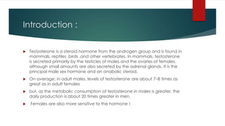 Introduction : 
 Testosterone is a steroid hormone from the androgen group and is found in 
mammals, reptiles ,birds ,and other vertebrates. In mammals, testosterone 
is secreted primarily by the testicles of males and the ovaries of females, 
although small amounts are also secreted by the adrenal glands. It is the 
principal male sex hormone and an anabolic steroid. 
 On average, in adult males, levels of testosterone are about 7–8 times as 
great as in adult females 
 but, as the metabolic consumption of testosterone in males is greater, the 
daily production is about 20 times greater in men. 
 Females are also more sensitive to the hormone ! 
 