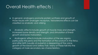 Overall Health effects : 
 In general, androgens promote protein synthesis and growth of 
those tissues with androgen receptors. Testosterone effects can be 
classified as anabolic and virlizing 
 Anabolic effects include growth of muscle mass and strength, 
increased bone density and strength, and stimulation of linear 
growth and bone maturation. 
 Androgenic effects include maturation of the sex organs, 
particularly the penis and the formation of the scrotum in the fetus, 
and after birth (usually at puberty) a deepening of the voice, 
growth of the beard and axillary hair. Many of these fall into the 
category of male secondary sex characteristics. 
 