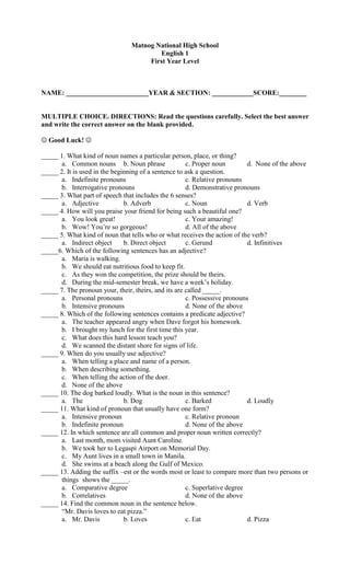 Matnog National High School
                                        English 1
                                     First Year Level



NAME: ________________________YEAR & SECTION: ____________SCORE:________


MULTIPLE CHOICE. DIRECTIONS: Read the questions carefully. Select the best answer
and write the correct answer on the blank provided.

 Good Luck! 

_____ 1. What kind of noun names a particular person, place, or thing?
      a. Common nouns b. Noun phrase                  c. Proper noun        d. None of the above
_____ 2. It is used in the beginning of a sentence to ask a question.
      a. Indefinite pronouns                          c. Relative pronouns
      b. Interrogative pronouns                       d. Demonstrative pronouns
_____ 3. What part of speech that includes the 6 senses?
      a. Adjective             b. Adverb              c. Noun               d. Verb
_____ 4. How will you praise your friend for being such a beautiful one?
      a. You look great!                              c. Your amazing!
      b. Wow! You’re so gorgeous!                     d. All of the above
_____ 5. What kind of noun that tells who or what receives the action of the verb?
      a. Indirect object       b. Direct object       c. Gerund             d. Infinitives
_____6. Which of the following sentences has an adjective?
      a. Maria is walking.
      b. We should eat nutritious food to keep fit.
      c. As they won the competition, the prize should be theirs.
      d. During the mid-semester break, we have a week’s holiday.
_____ 7. The pronoun your, their, theirs, and its are called _____.
      a. Personal pronouns                            c. Possessive pronouns
      b. Intensive pronouns                           d. None of the above
_____ 8. Which of the following sentences contains a predicate adjective?
      a. The teacher appeared angry when Dave forgot his homework.
      b. I brought my lunch for the first time this year.
      c. What does this hard lesson teach you?
      d. We scanned the distant shore for signs of life.
_____ 9. When do you usually use adjective?
      a. When telling a place and name of a person.
      b. When describing something.
      c. When telling the action of the doer.
      d. None of the above
_____ 10. The dog barked loudly. What is the noun in this sentence?
      a. The                   b. Dog                 c. Barked             d. Loudly
_____ 11. What kind of pronoun that usually have one form?
      a. Intensive pronoun                            c. Relative pronoun
      b. Indefinite pronoun                           d. None of the above
_____ 12. In which sentence are all common and proper noun written correctly?
      a. Last month, mom visited Aunt Caroline.
      b. We took her to Legaspi Airport on Memorial Day.
      c. My Aunt lives in a small town in Manila.
      d. She swims at a beach along the Gulf of Mexico.
_____ 13. Adding the suffix –est or the words most or least to compare more than two persons or
      things shows the _____.
      a. Comparative degree                           c. Superlative degree
      b. Correlatives                                 d. None of the above
_____ 14. Find the common noun in the sentence below.
      “Mr. Davis loves to eat pizza.”
      a. Mr. Davis             b. Loves               c. Eat                d. Pizza
 