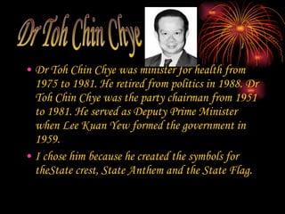 Dr Toh Chin Chye was minister for health from 1975 to 1981. He retired from politics in 1988. Dr Toh Chin Chye was the party chairman from 1951 to 1981. He served as Deputy Prime Minister when Lee Kuan Yew formed the government in 1959. I chose him because he created the symbols for theState crest, State Anthem and the State Flag. Dr Toh Chin Chye 