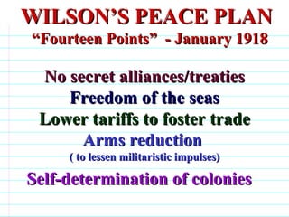 WILSON’S PEACE PLAN “Fourteen Points”  - January 1918  No secret alliances/treaties Freedom of the seas Lower tariffs to foster trade Arms reduction  ( to lessen militaristic impulses) Self-determination of colonies                                