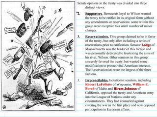 Senate opinion on the treaty was divided into three distinct views:  Supporters .  Democrats loyal to Wilson wanted the treaty to be ratified in its original form without any amendments or reservations; some within this group were receptive to a small number of minor changes.  Reservationists.  This group claimed to be in favor of the treaty, but only after including a series of reservations prior to ratification. Senator  Lodge  of Massachusetts was the leader of this faction and was personally dedicated to frustrating the aims of his rival, Wilson. Other senators in this group sincerely favored the treaty, but wanted some modification to protect vital American interests. The Reservationists were the largest of the three factions.  3.  Irreconcilables.  Isolationist senators, including  Robert LaFollette  of Wisconsin,  William E. Borah  of Idaho and  Hiram Johnson  of California, opposed the treaty and American entry into the League of Nations under any circumstances. They had counseled against entering the war in the first place and now opposed participation in European affairs.                               