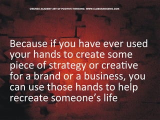 Because 
if 
you 
have 
ever 
used 
your 
hands 
to 
create 
some 
piece 
of 
strategy 
or 
crea&ve 
for 
a 
brand 
or 
a 
business, 
you 
can 
use 
those 
hands 
to 
help 
recreate 
someone’s 
life 
 