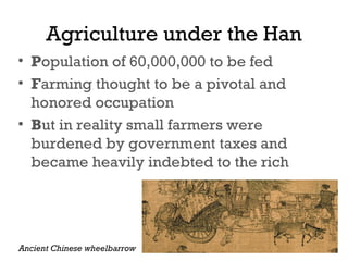 Agriculture under the Han
• Population of 60,000,000 to be fed
• Farming thought to be a pivotal and
honored occupation
• But in reality small farmers were
burdened by government taxes and
became heavily indebted to the rich
Ancient Chinese wheelbarrow
 