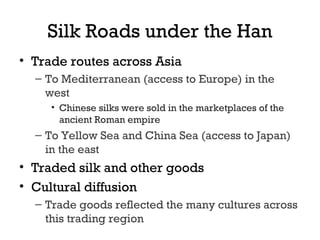 Silk Roads under the Han
• Trade routes across Asia
– To Mediterranean (access to Europe) in the
west
• Chinese silks were sold in the marketplaces of the
ancient Roman empire
– To Yellow Sea and China Sea (access to Japan)
in the east
• Traded silk and other goods
• Cultural diffusion
– Trade goods reflected the many cultures across
this trading region
 