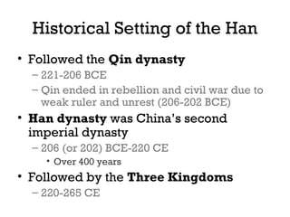 Historical Setting of the Han
• Followed the Qin dynasty
– 221-206 BCE
– Qin ended in rebellion and civil war due to
weak ruler and unrest (206-202 BCE)
• Han dynasty was China’s second
imperial dynasty
– 206 (or 202) BCE-220 CE
• Over 400 years
• Followed by the Three Kingdoms
– 220-265 CE
 