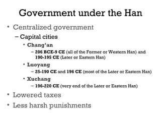 Government under the Han
• Centralized government
– Capital cities
• Chang’an
– 206 BCE-9 CE (all of the Former or Western Han) and
190-195 CE (Later or Eastern Han)
• Luoyang
– 25-190 CE and 196 CE (most of the Later or Eastern Han)
• Xuchang
– 196-220 CE (very end of the Later or Eastern Han)
• Lowered taxes
• Less harsh punishments
 