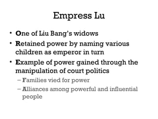 Empress Lu
• One of Liu Bang’s widows
• Retained power by naming various
children as emperor in turn
• Example of power gained through the
manipulation of court politics
– Families vied for power
– Alliances among powerful and influential
people
 