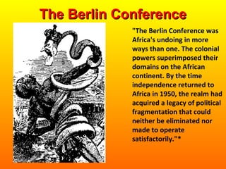 "The Berlin Conference was
Africa's undoing in more
ways than one. The colonial
powers superimposed their
domains on the African
continent. By the time
independence returned to
Africa in 1950, the realm had
acquired a legacy of political
fragmentation that could
neither be eliminated nor
made to operate
satisfactorily."*
The Berlin ConferenceThe Berlin Conference
 