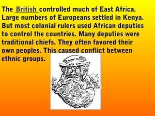 The _______controlled much of East Africa.
Large numbers of Europeans settled in Kenya.
But most colonial rulers used African deputies
to control the countries. Many deputies were
traditional chiefs. They often favored their
own peoples. This caused conflict between
ethnic groups.
British
 