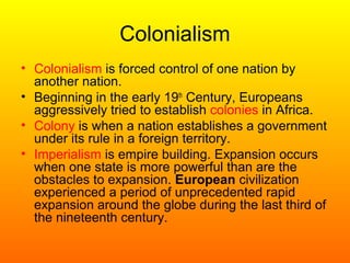 Colonialism
• Colonialism is forced control of one nation by
another nation.
• Beginning in the early 19th
Century, Europeans
aggressively tried to establish colonies in Africa.
• Colony is when a nation establishes a government
under its rule in a foreign territory.
• Imperialism is empire building. Expansion occurs
when one state is more powerful than are the
obstacles to expansion. European civilization
experienced a period of unprecedented rapid
expansion around the globe during the last third of
the nineteenth century.
 