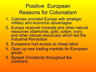 Positive European
Reasons for Colonialism
1. Colonies provided Europe with strategic
military and economic advantages.
2. Europe received minerals and other natural
resources (diamonds, gold, cotton, ivory,
and other natural resources) which fed the
Industrial Revolution
3. Europeans had access to cheap labor
4. Open up new trading markets for European
goods.
5. Spread Christianity throughout the
continent.
 