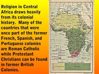 Religion in Central
Africa draws heavily
from its colonial
history. Many of the
countries that were
once part of the former
French, Spanish, and
Portuguese colonies
are Roman Catholic
while Protestant
Christians can be found
in former British
Colonies.
 