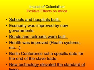 Impact of Colonialism
Positive Effects on Africa
• Schools and hospitals built.
• Economy was improved by new
governments.
• Roads and railroads were built.
• Health was improved (Health systems,
etc…)
• Berlin Conference set a specific date for
the end of the slave trade.
• New technology elevated the standard of
 