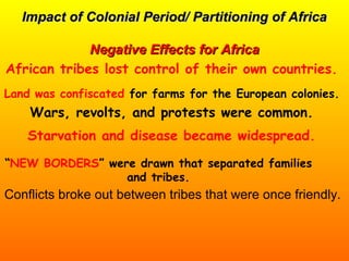 Impact of Colonial Period/ Partitioning of AfricaImpact of Colonial Period/ Partitioning of Africa
Negative Effects for AfricaNegative Effects for Africa
Conflicts broke out between tribes that were once friendly.
African tribes lost control of their own countries.
Land was confiscated for farms for the European colonies.
Wars, revolts, and protests were common.
Starvation and disease became widespread.
“NEW BORDERS” were drawn that separated families
and tribes.
 