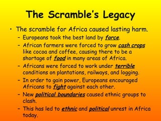 The Scramble’s Legacy
• The scramble for Africa caused lasting harm.
– Europeans took the best land by force.
– African farmers were forced to grow cash crops
like cocoa and coffee, causing there to be a
shortage of food in many areas of Africa.
– Africans were forced to work under terrible
conditions on plantations, railways, and logging.
– In order to gain power, Europeans encouraged
Africans to fight against each other.
– New political boundaries caused ethnic groups to
clash.
– This has led to ethnic and political unrest in Africa
today.
 