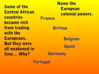 France
Britian
Belgium
Some of the
Central African
countries
became rich
from trading
with the
Europeans.
But they were
all weakened in
time… Why?
Name the
European
colonial powers.
Spain
Germany
Portugal
 