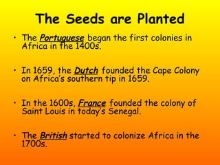 The Seeds are Planted
• The Portuguese began the first colonies in
Africa in the 1400s.
• In 1659, the Dutch founded the Cape Colony
on Africa’s southern tip in 1659.
• In the 1600s, France founded the colony of
Saint Louis in today’s Senegal.
• The British started to colonize Africa in the
1700s.
 