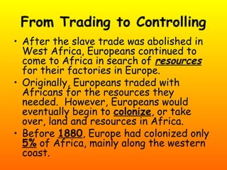 From Trading to Controlling
• After the slave trade was abolished in
West Africa, Europeans continued to
come to Africa in search of resources
for their factories in Europe.
• Originally, Europeans traded with
Africans for the resources they
needed. However, Europeans would
eventually begin to colonize, or take
over, land and resources in Africa.
• Before 1880, Europe had colonized only
5% of Africa, mainly along the western
coast.
 