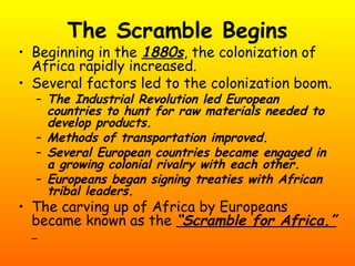 The Scramble Begins
• Beginning in the 1880s, the colonization of
Africa rapidly increased.
• Several factors led to the colonization boom.
– The Industrial Revolution led European
countries to hunt for raw materials needed to
develop products.
– Methods of transportation improved.
– Several European countries became engaged in
a growing colonial rivalry with each other.
– Europeans began signing treaties with African
tribal leaders.
• The carving up of Africa by Europeans
became known as the “Scramble for Africa.”
 