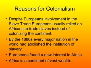 Reasons for Colonialism
• Despite Europeans involvement in the
Slave Trade Europeans usually relied on
Africans to trade slaves instead of
colonizing the continent.
• By the 1880s every major nation in the
world had abolished the institution of
slavery.
• Europeans found a new interest in Africa.
• Africa is a continent of vast wealth.
 